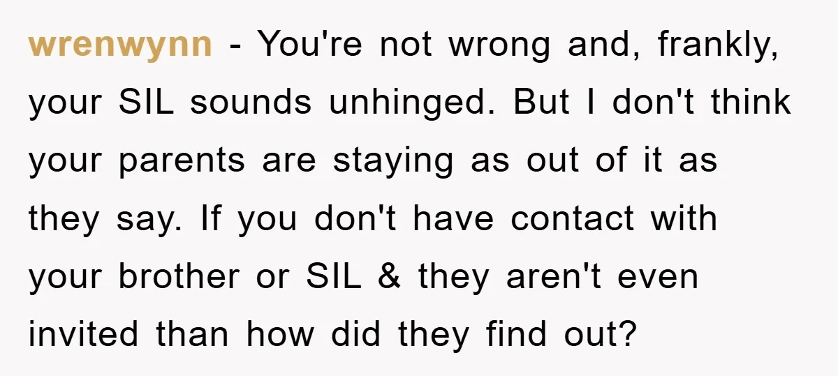 wrenwynn − You're not wrong and, frankly, your SIL sounds unhinged. But I don't think your parents are staying as out of it as they say. If you don't have...