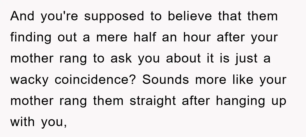 And you're supposed to believe that them finding out a mere half an hour after your mother rang to ask you about it is just a wacky coincidence? Sounds more...
