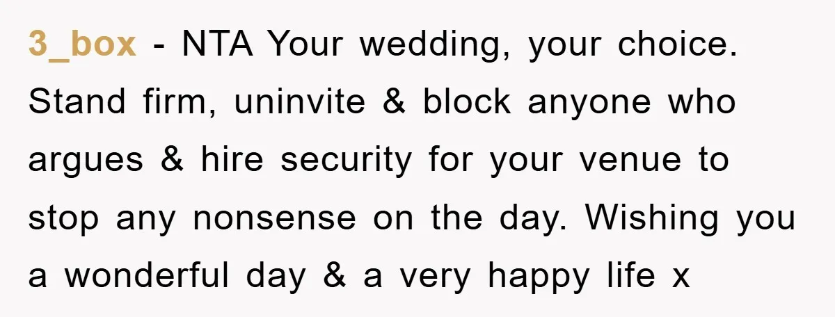 3_box − NTA Your wedding, your choice. Stand firm, uninvite & block anyone who argues & hire security for your venue to stop any nonsense on the day. Wishing you...