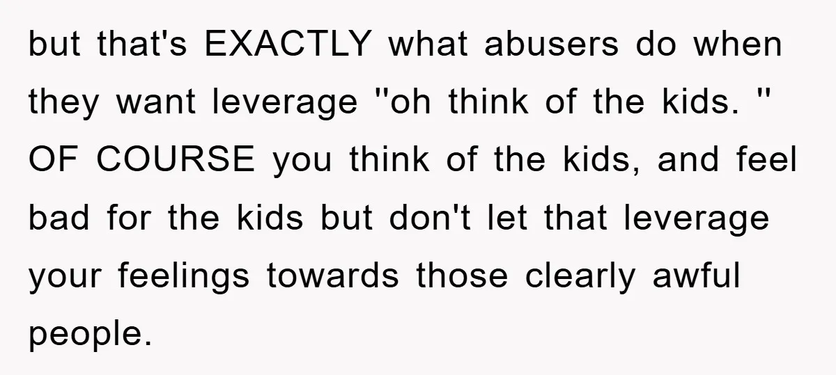 but that's EXACTLY what abusers do when they want leverage ''oh think of the kids. '' OF COURSE you think of the kids, and feel bad for the kids but...