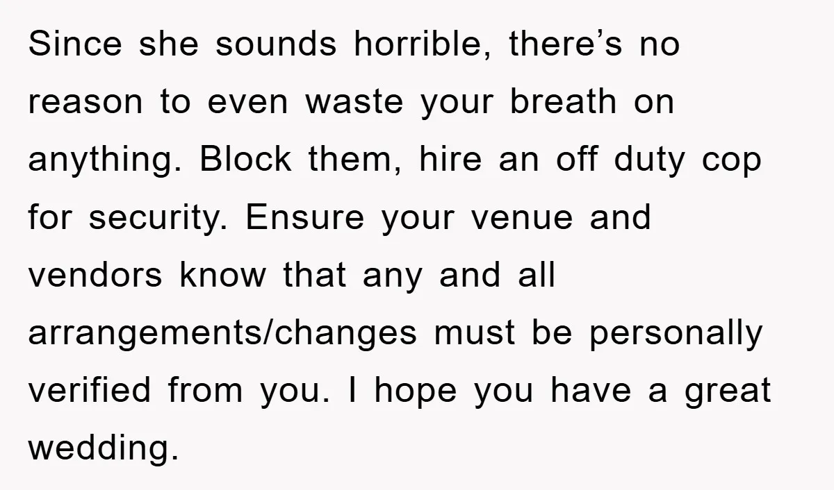Since she sounds horrible, there’s no reason to even waste your breath on anything. Block them, hire an off duty cop for security. Ensure your venue and vendors know that...