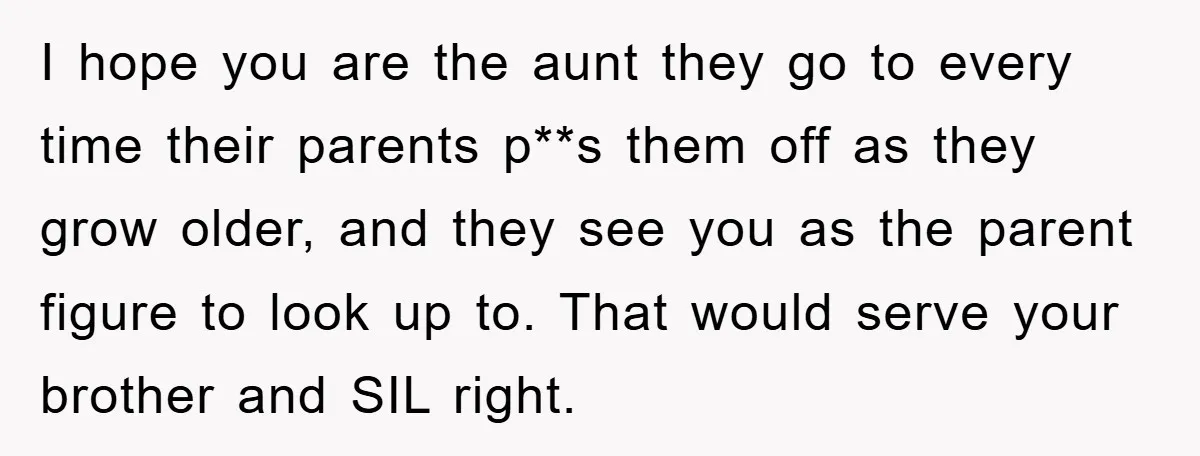 I hope you are the aunt they go to every time their parents p**s them off as they grow older, and they see you as the parent figure to look...