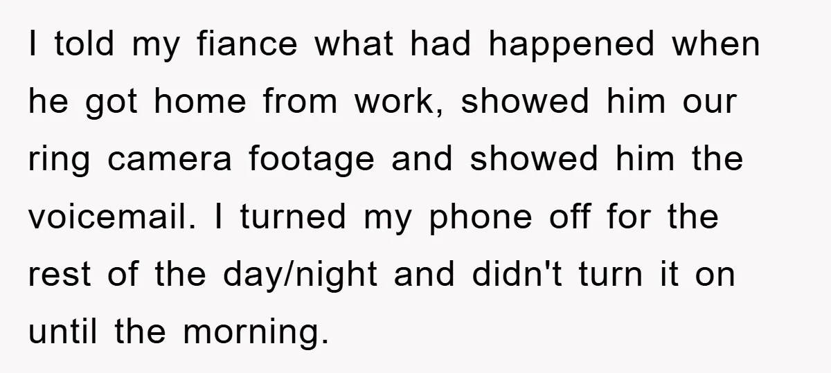 I told my fiance what had happened when he got home from work, showed him our ring camera footage and showed him the voicemail. I turned my phone off for...