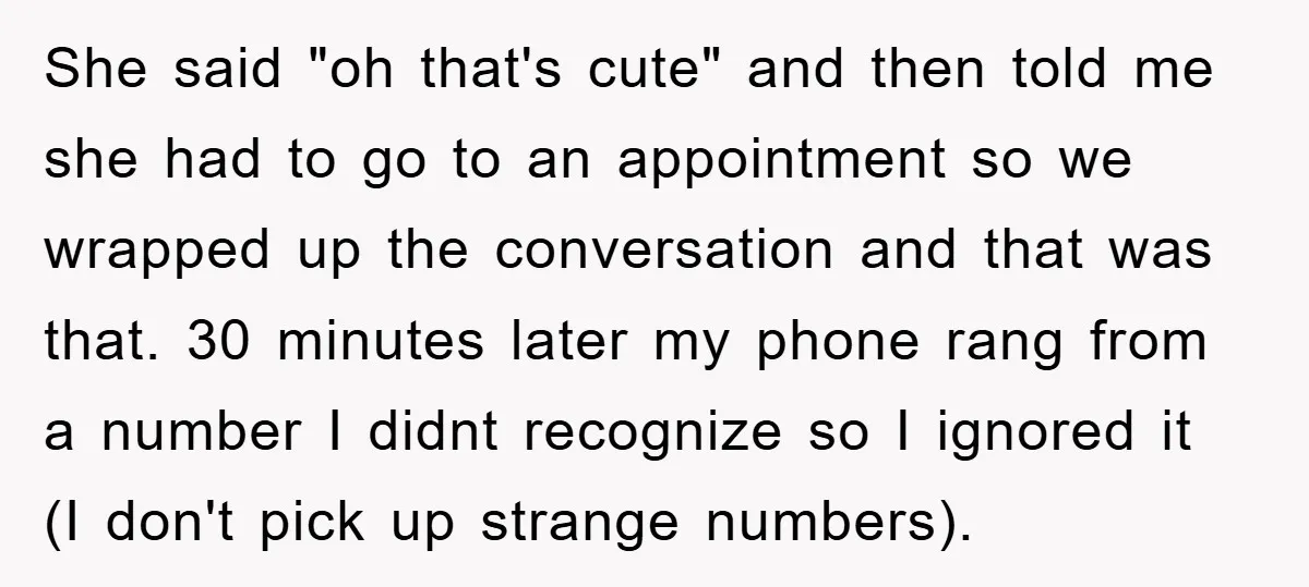 She said "oh that's cute" and then told me she had to go to an appointment so we wrapped up the conversation and that was that. 30 minutes later my...