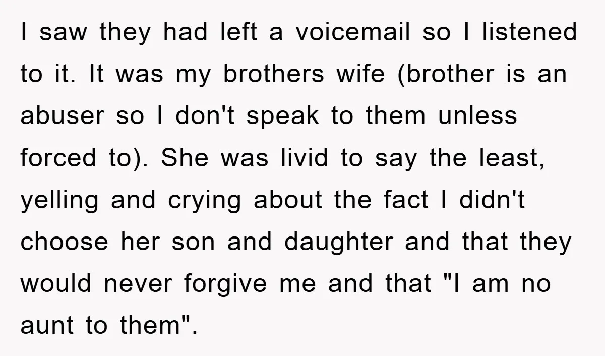 I saw they had left a voicemail so I listened to it. It was my brothers wife (brother is an abuser so I don't speak to them unless forced to)....