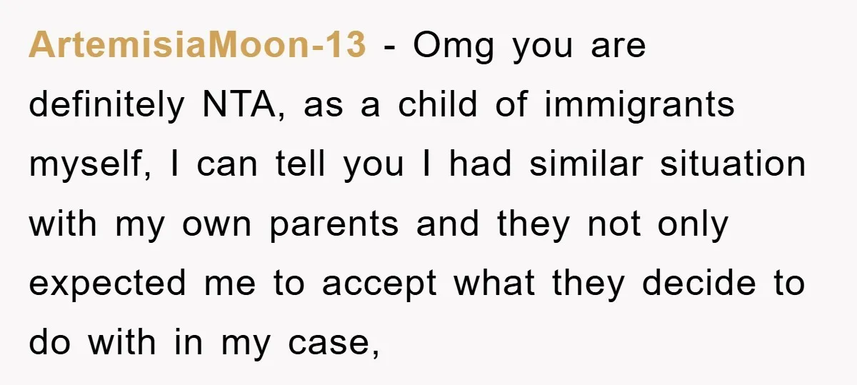ArtemisiaMoon-13 − Omg you are definitely NTA, as a child of immigrants myself, I can tell you I had similar situation with my own parents and they not only expected...