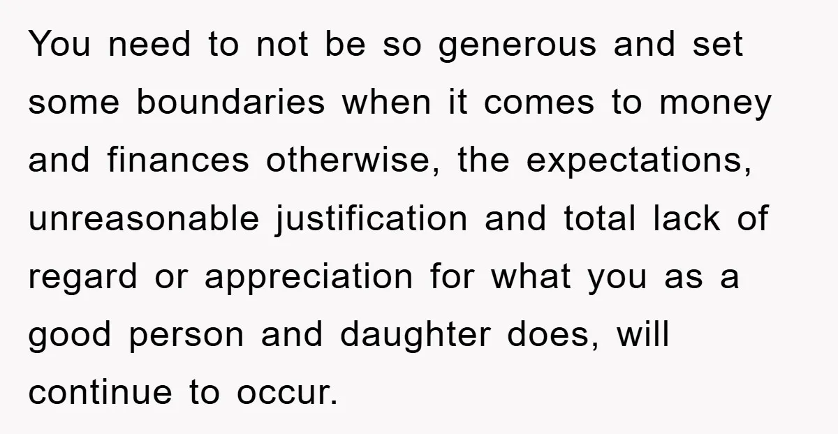 You need to not be so generous and set some boundaries when it comes to money and finances otherwise, the expectations, unreasonable justification and total lack of regard or appreciation...
