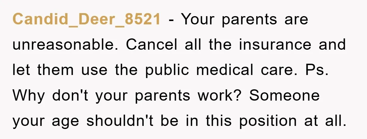 Candid_Deer_8521 − Your parents are unreasonable. Cancel all the insurance and let them use the public medical care. Ps. Why don't your parents work? Someone your age shouldn't be in...