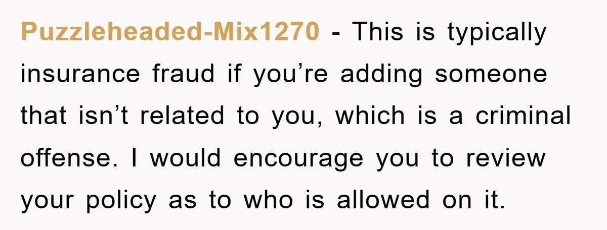Puzzleheaded-Mix1270 − This is typically insurance fraud if you’re adding someone that isn’t related to you, which is a criminal offense. I would encourage you to review your policy as...