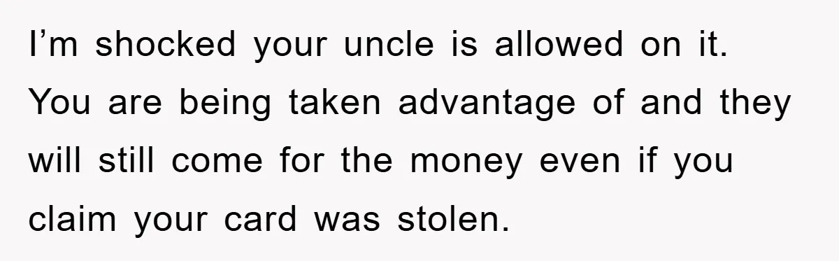 I’m shocked your uncle is allowed on it. You are being taken advantage of and they will still come for the money even if you claim your card was stolen.