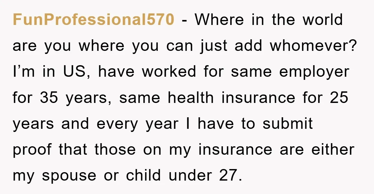 FunProfessional570 − Where in the world are you where you can just add whomever? I’m in US, have worked for same employer for 35 years, same health insurance for 25...