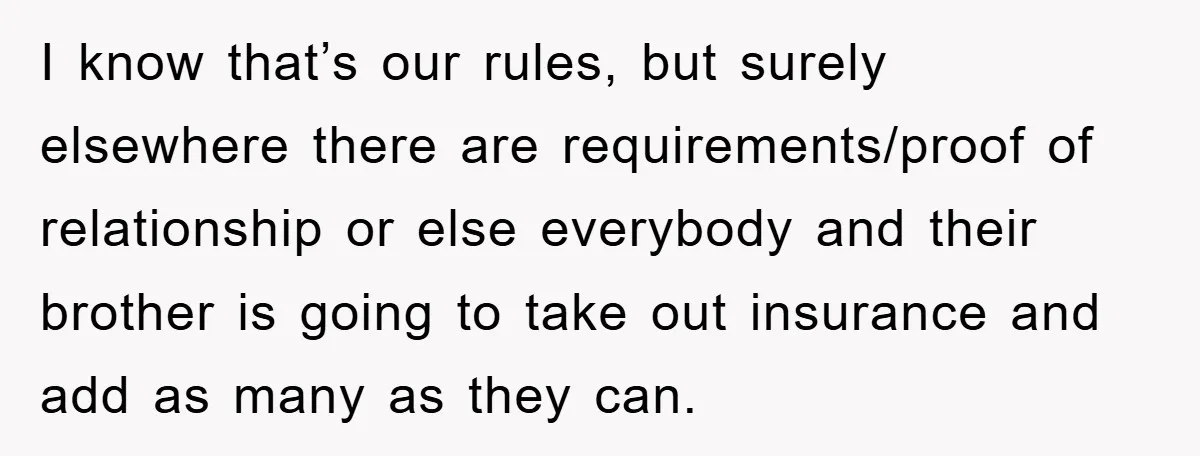 I know that’s our rules, but surely elsewhere there are requirements/proof of relationship or else everybody and their brother is going to take out insurance and add as many as...