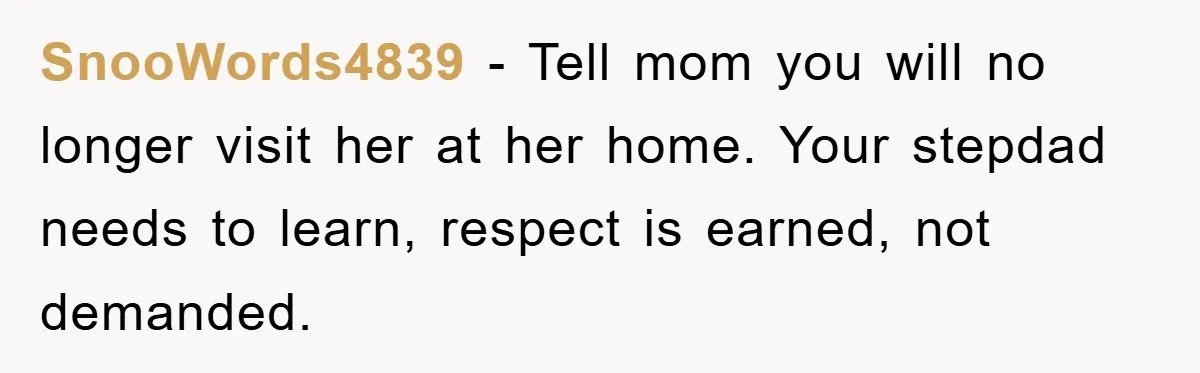 SnooWords4839 − Tell mom you will no longer visit her at her home. Your stepdad needs to learn, respect is earned, not demanded.