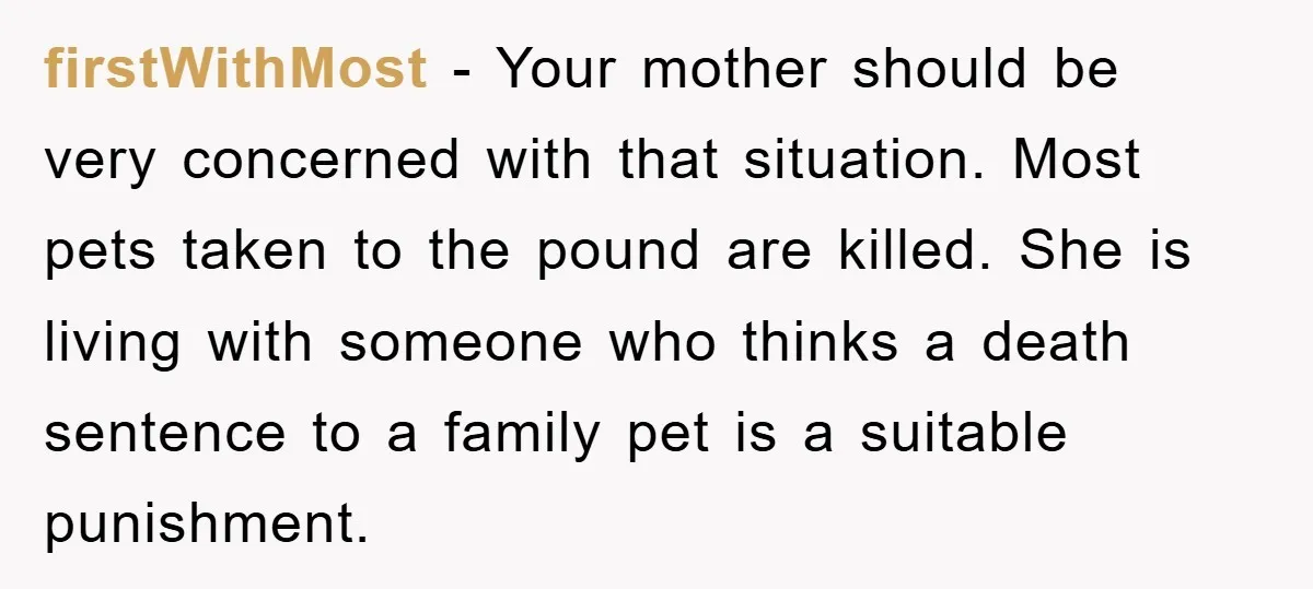 firstWithMost − Your mother should be very concerned with that situation. Most pets taken to the pound are killed. She is living with someone who thinks a death sentence to...