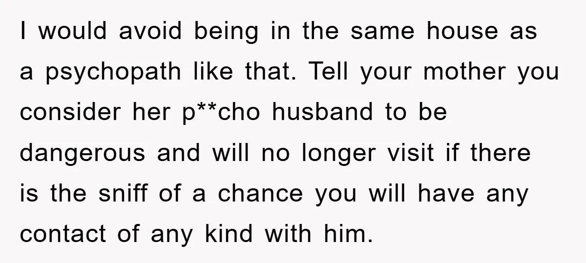 I would avoid being in the same house as a psychopath like that. Tell your mother you consider her p**cho husband to be dangerous and will no longer visit if...