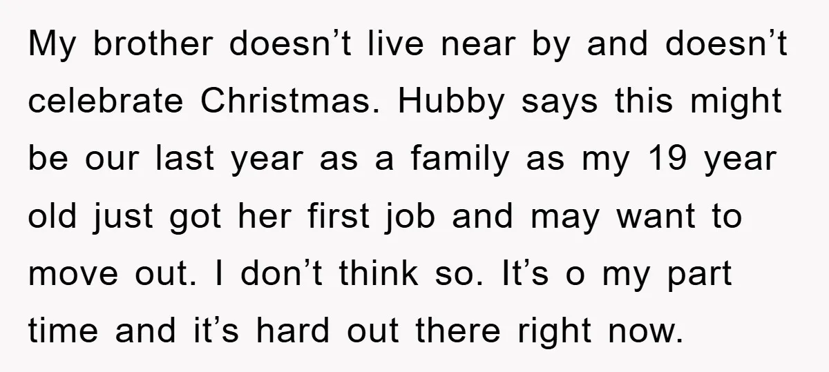 My brother doesn’t live near by and doesn’t celebrate Christmas. Hubby says this might be our last year as a family as my 19 year old just got her first...
