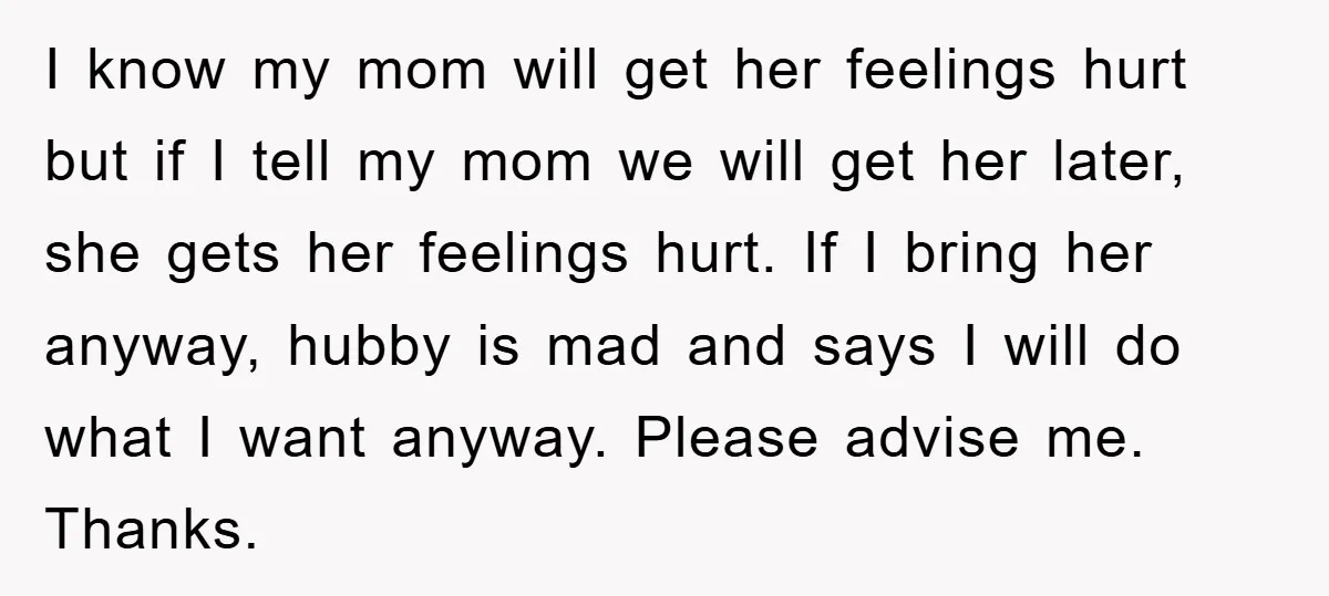I know my mom will get her feelings hurt but if I tell my mom we will get her later, she gets her feelings hurt. If I bring her anyway,...
