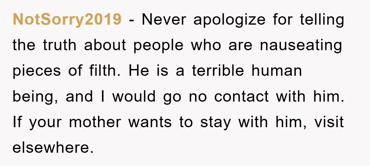 NotSorry2019 − Never apologize for telling the truth about people who are nauseating pieces of filth. He is a terrible human being, and I would go no contact with him....