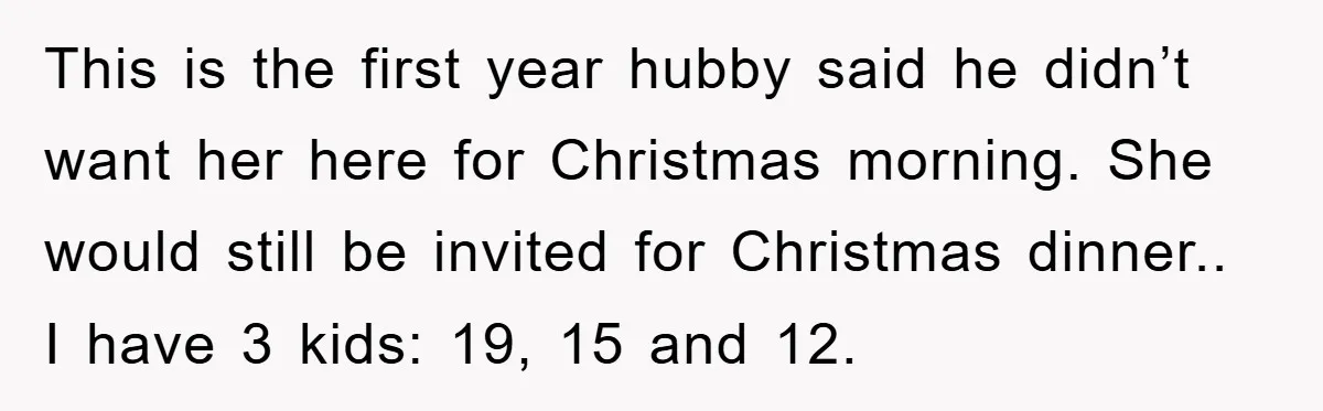 This is the first year hubby said he didn’t want her here for Christmas morning. She would still be invited for Christmas dinner.. I have 3 kids: 19, 15 and...