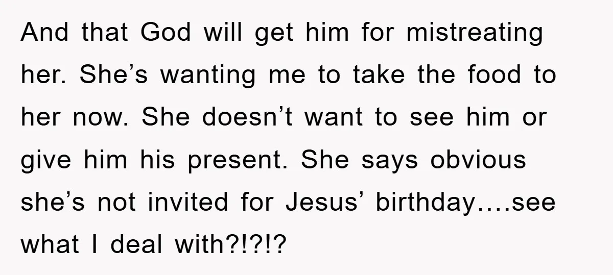And that God will get him for mistreating her. She’s wanting me to take the food to her now. She doesn’t want to see him or give him his present....