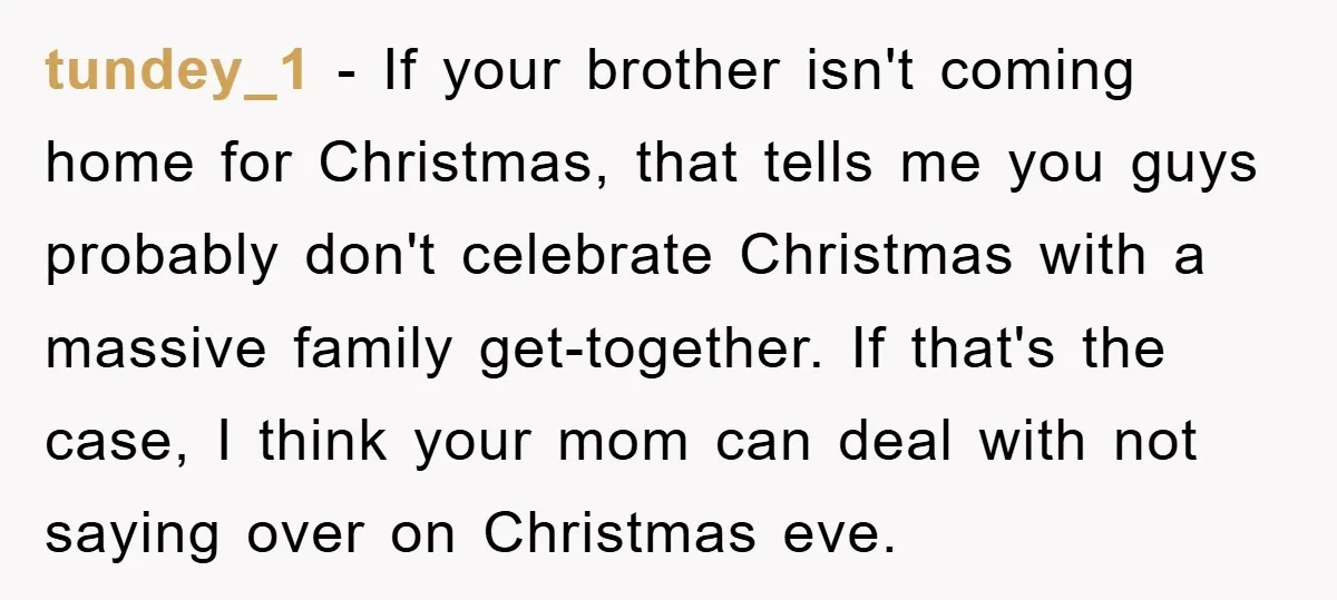 tundey_1 − If your brother isn't coming home for Christmas, that tells me you guys probably don't celebrate Christmas with a massive family get-together. If that's the case, I think...