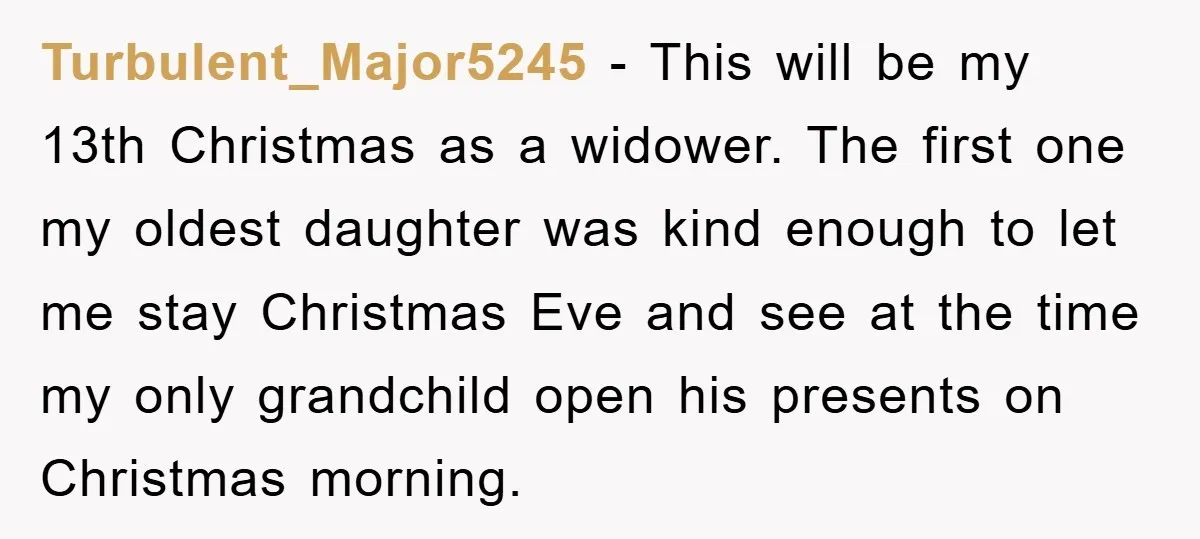 Turbulent_Major5245 − This will be my 13th Christmas as a widower. The first one my oldest daughter was kind enough to let me stay Christmas Eve and see at the...