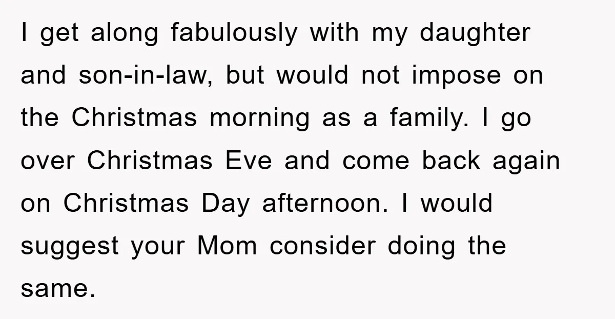 I get along fabulously with my daughter and son-in-law, but would not impose on the Christmas morning as a family. I go over Christmas Eve and come back again on...