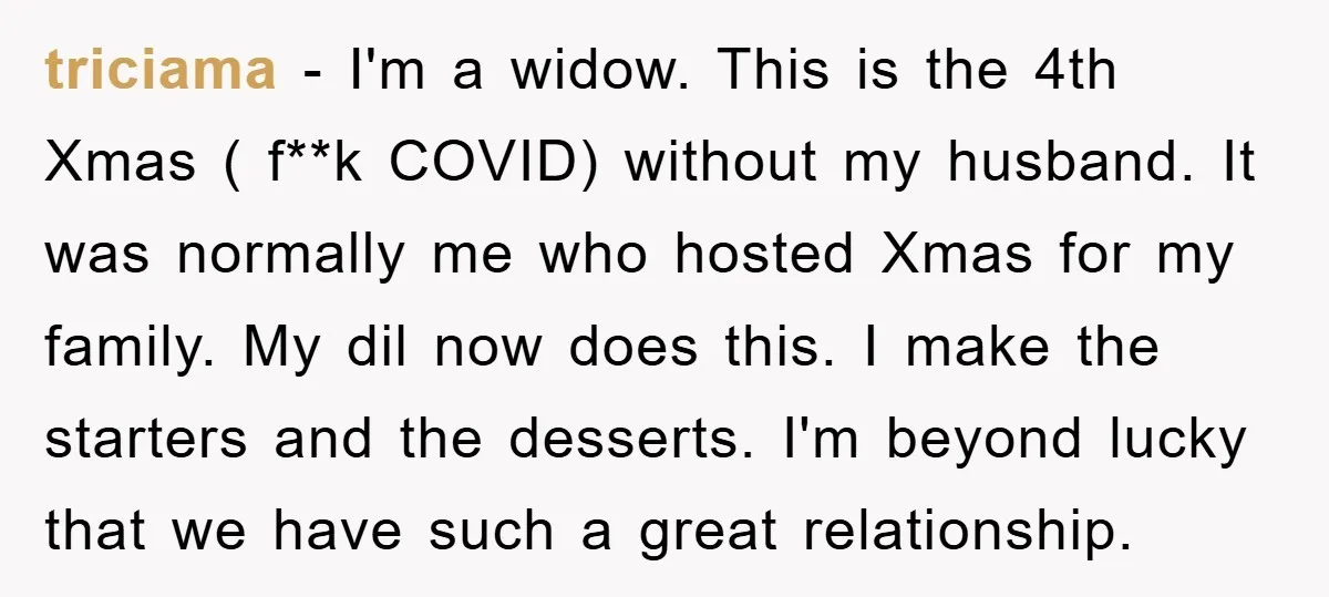 triciama − I'm a widow. This is the 4th Xmas ( f**k COVID) without my husband. It was normally me who hosted Xmas for my family. My dil now does...