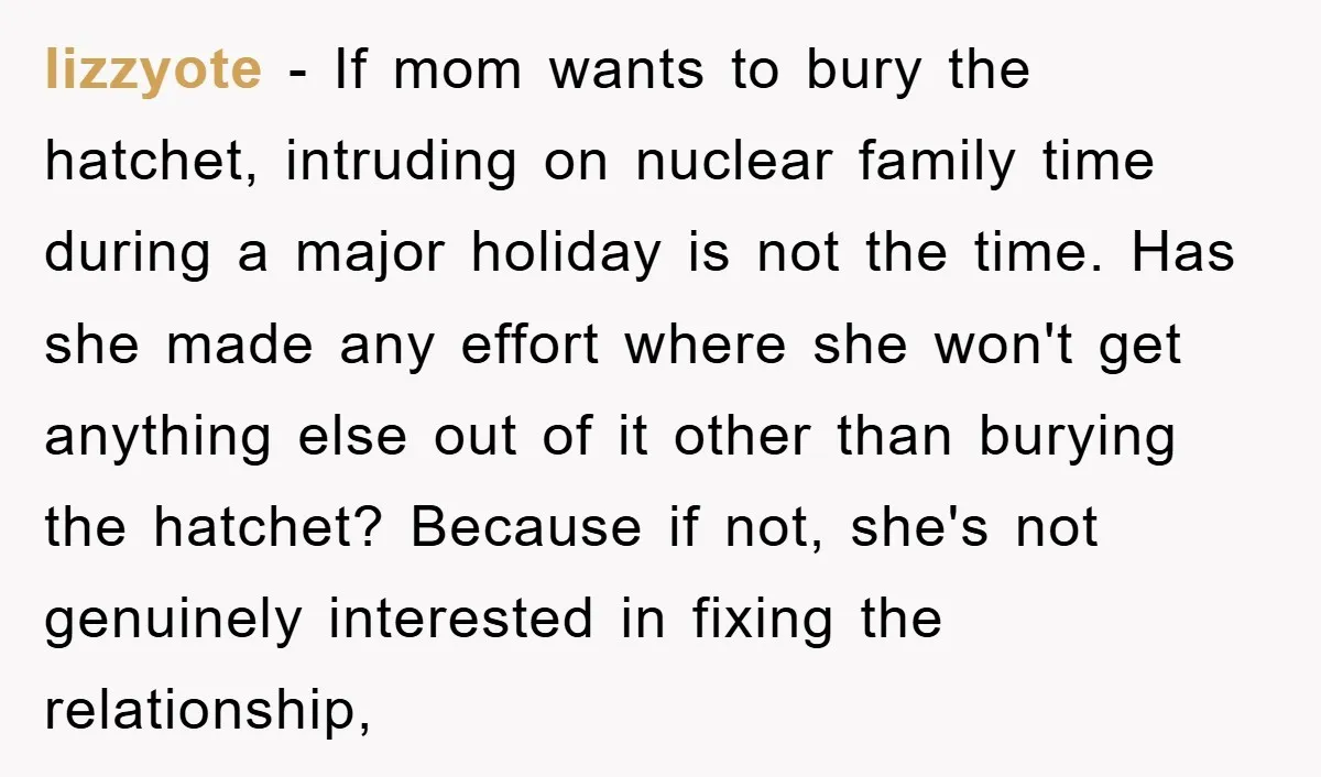 lizzyote − If mom wants to bury the hatchet, intruding on nuclear family time during a major holiday is not the time. Has she made any effort where she won't...