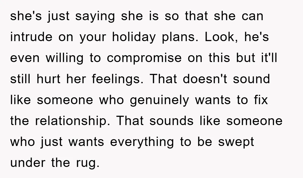 she's just saying she is so that she can intrude on your holiday plans. Look, he's even willing to compromise on this but it'll still hurt her feelings. That doesn't...