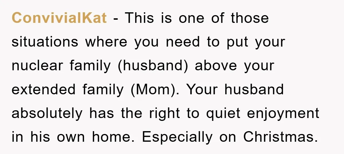 ConvivialKat − This is one of those situations where you need to put your nuclear family (husband) above your extended family (Mom). Your husband absolutely has the right to quiet...