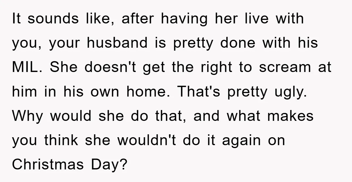 It sounds like, after having her live with you, your husband is pretty done with his MIL. She doesn't get the right to scream at him in his own home....