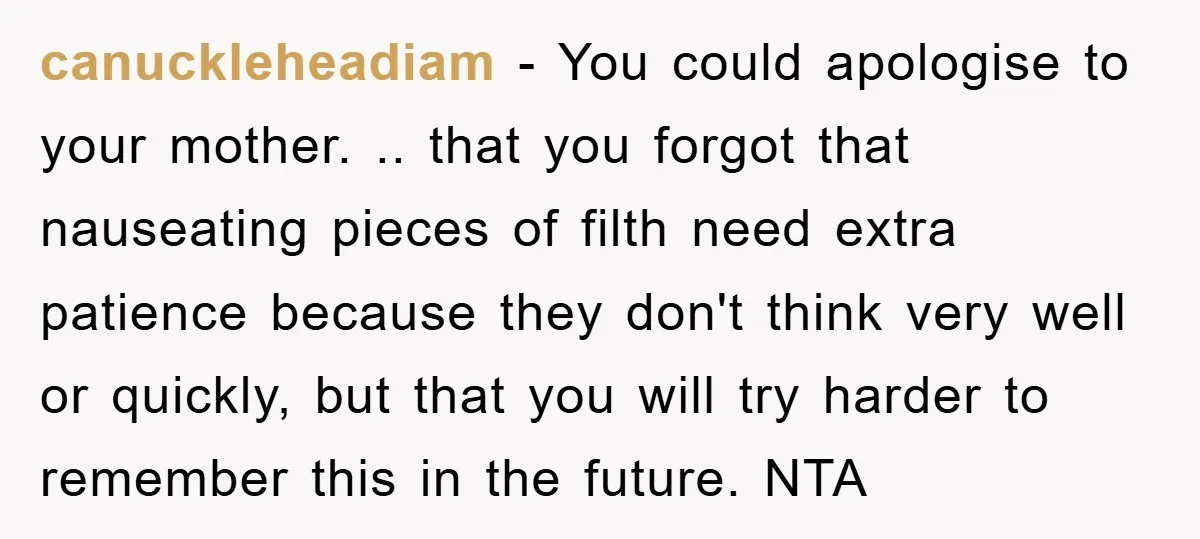 canuckleheadiam − You could apologise to your mother. .. that you forgot that nauseating pieces of filth need extra patience because they don't think very well or quickly, but that...
