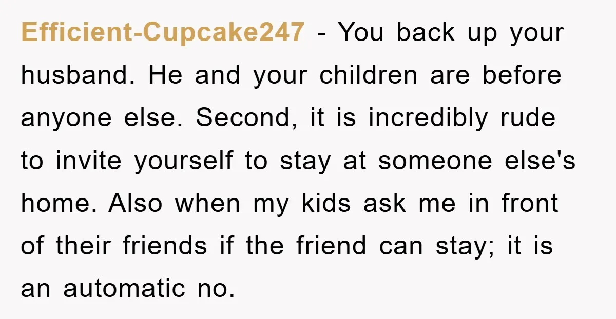Efficient-Cupcake247 − You back up your husband. He and your children are before anyone else. Second, it is incredibly rude to invite yourself to stay at someone else's home. Also...