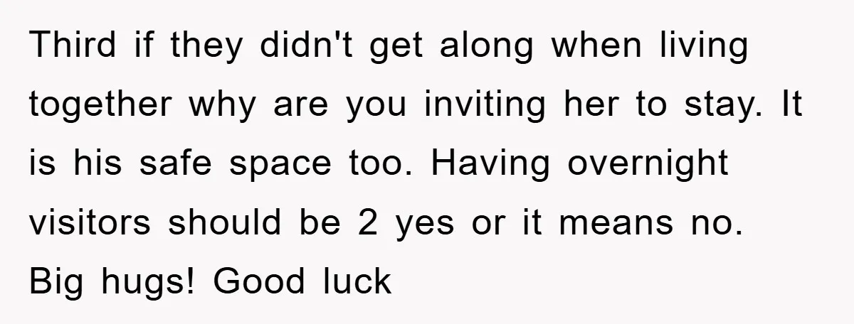 Third if they didn't get along when living together why are you inviting her to stay. It is his safe space too. Having overnight visitors should be 2 yes or...