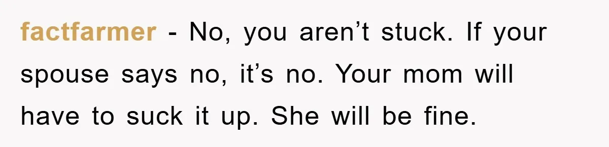 factfarmer − No, you aren’t stuck. If your spouse says no, it’s no. Your mom will have to suck it up. She will be fine.