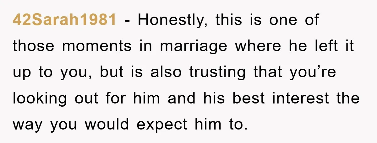 42Sarah1981 − Honestly, this is one of those moments in marriage where he left it up to you, but is also trusting that you’re looking out for him and his...