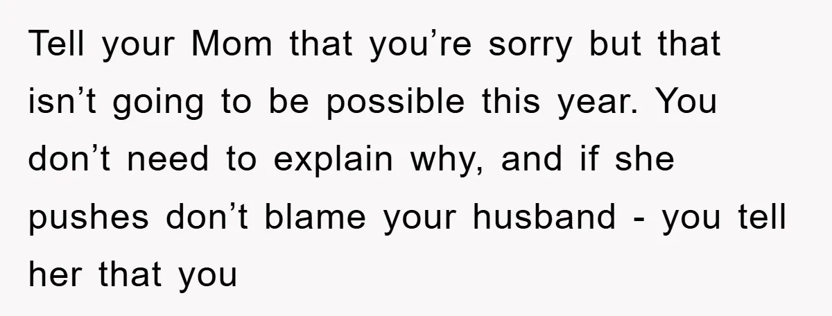 Tell your Mom that you’re sorry but that isn’t going to be possible this year. You don’t need to explain why, and if she pushes don’t blame your husband -...