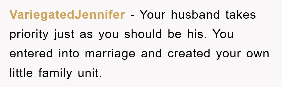 VariegatedJennifer − Your husband takes priority just as you should be his. You entered into marriage and created your own little family unit.