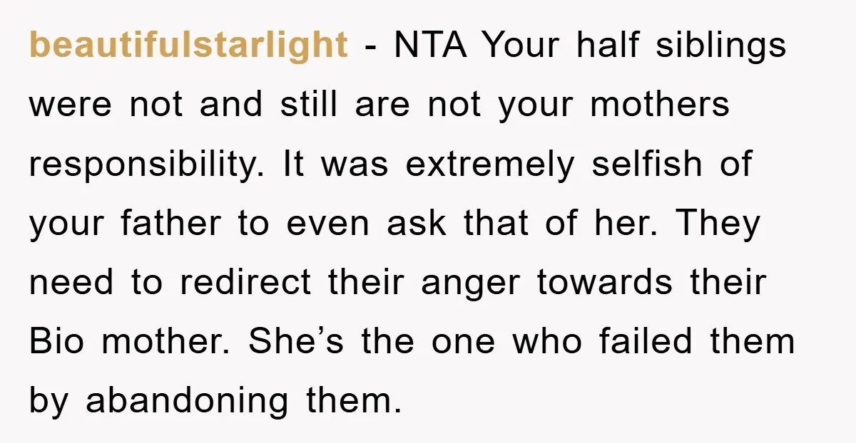 beautifulstarlight − NTA Your half siblings were not and still are not your mothers responsibility. It was extremely selfish of your father to even ask that of her. They need...