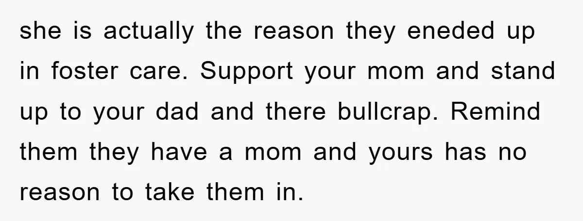 she is actually the reason they eneded up in foster care. Support your mom and stand up to your dad and there bullcrap. Remind them they have a mom and...