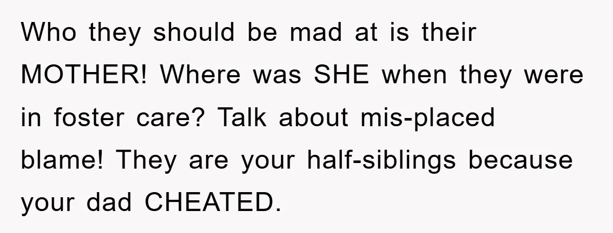 Who they should be mad at is their MOTHER! Where was SHE when they were in foster care? Talk about mis-placed blame! They are your half-siblings because your dad CHEATED.