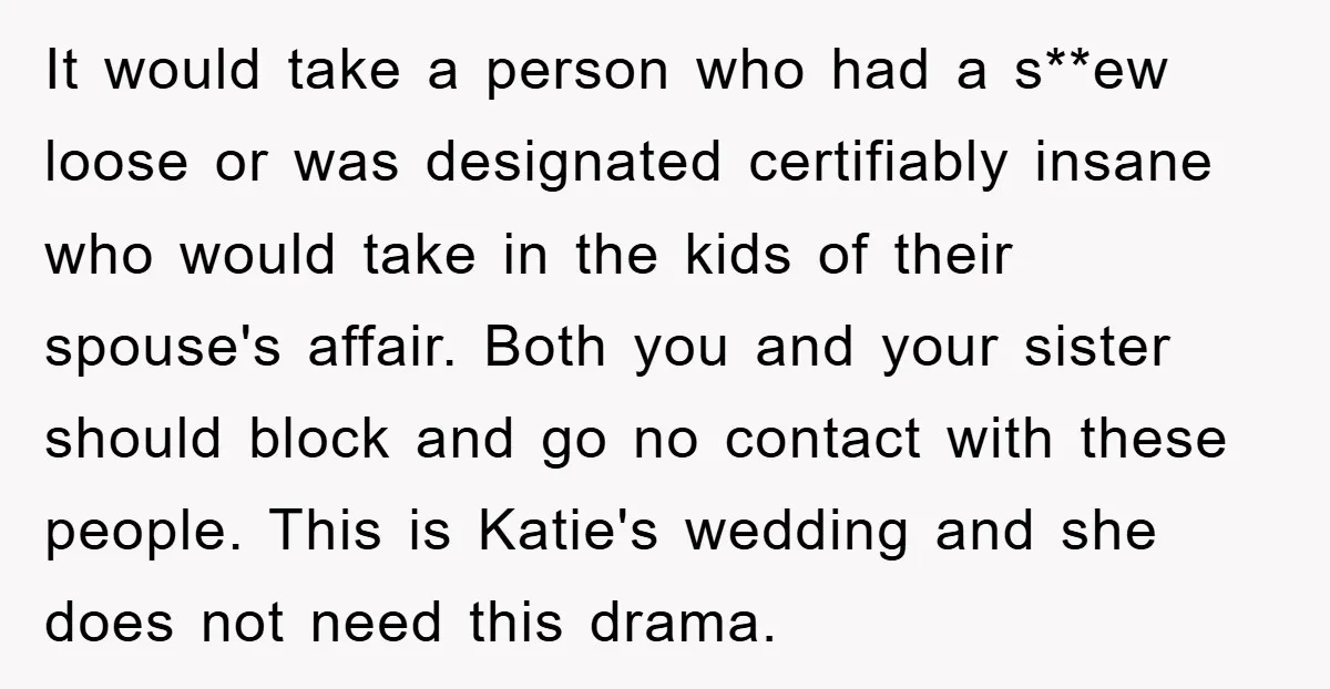 It would take a person who had a s**ew loose or was designated certifiably insane who would take in the kids of their spouse's affair. Both you and your sister...
