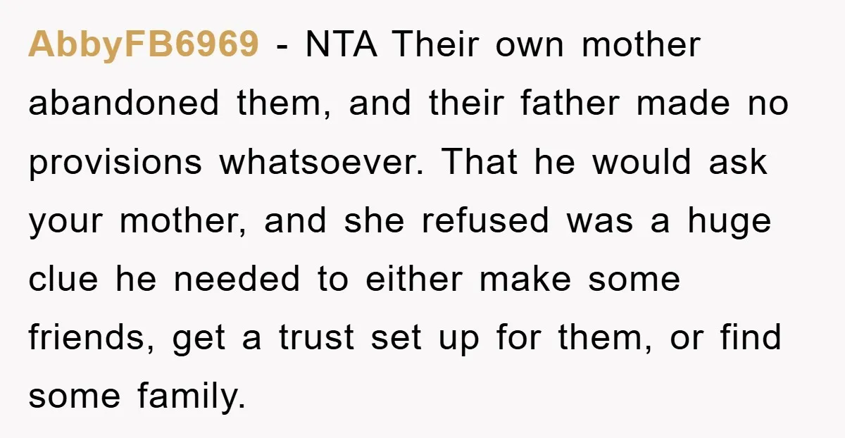AbbyFB6969 − NTA Their own mother abandoned them, and their father made no provisions whatsoever. That he would ask your mother, and she refused was a huge clue he needed...