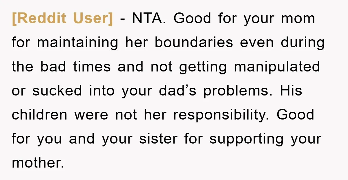 [Reddit User] − NTA. Good for your mom for maintaining her boundaries even during the bad times and not getting manipulated or sucked into your dad’s problems. His children were...