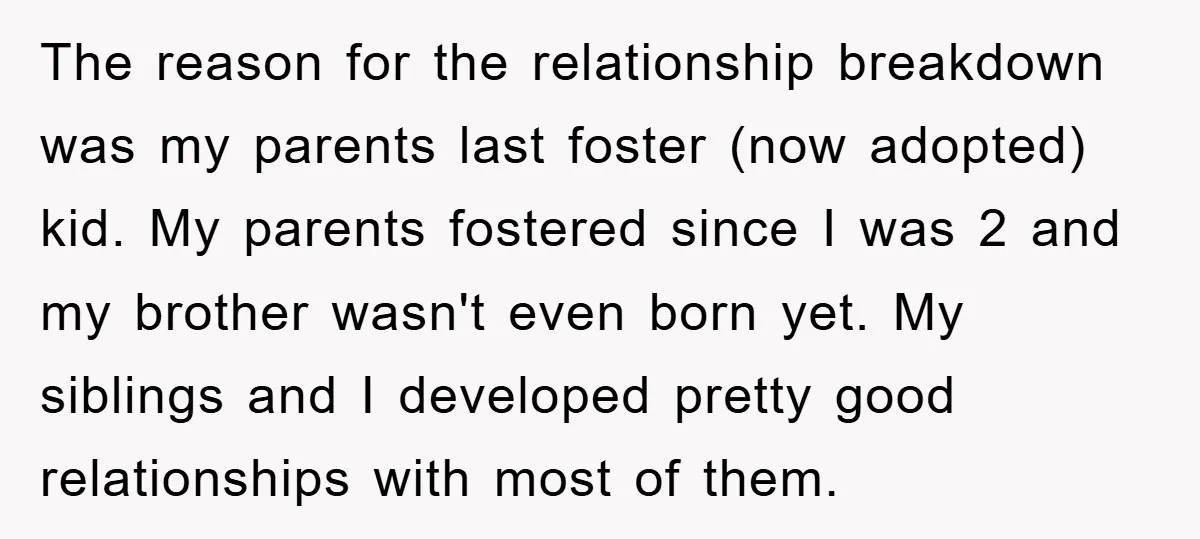 The reason for the relationship breakdown was my parents last foster (now adopted) kid. My parents fostered since I was 2 and my brother wasn't even born yet. My siblings...