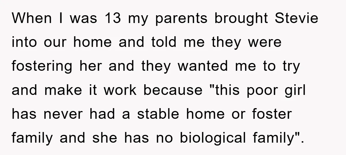 When I was 13 my parents brought Stevie into our home and told me they were fostering her and they wanted me to try and make it work because "this...