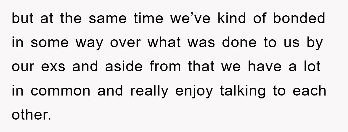 but at the same time we’ve kind of bonded in some way over what was done to us by our exs and aside from that we have a lot in...