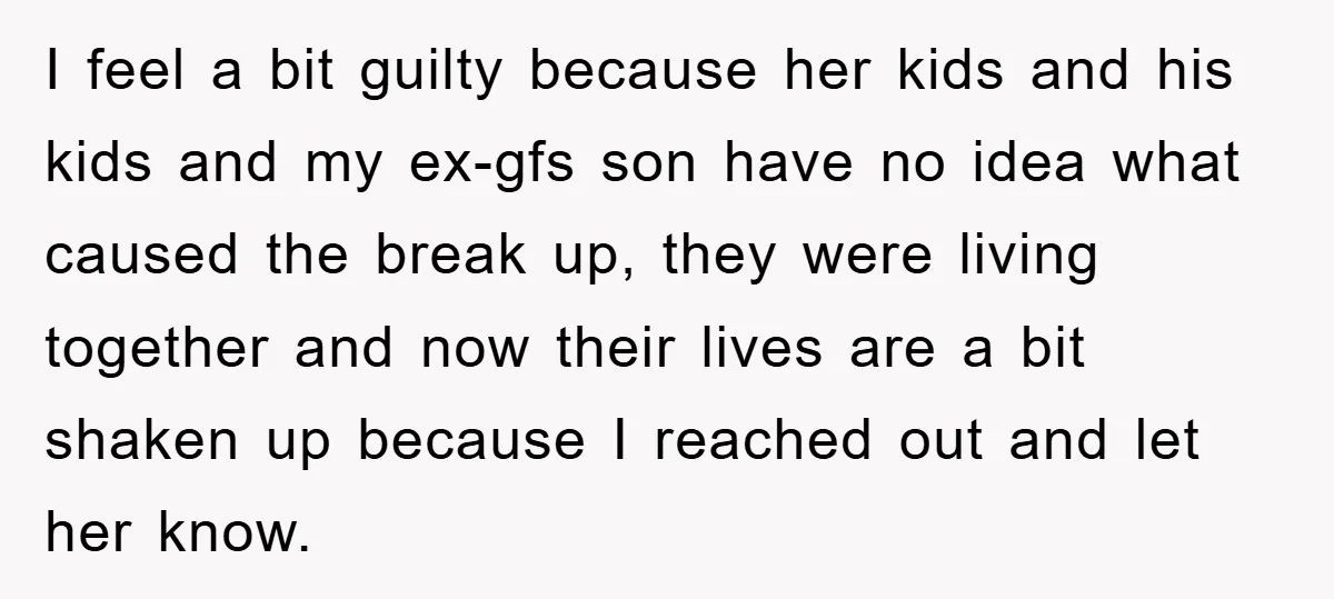 I feel a bit guilty because her kids and his kids and my ex-gfs son have no idea what caused the break up, they were living together and now their...