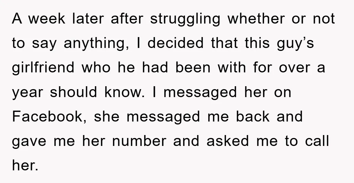 A week later after struggling whether or not to say anything, I decided that this guy’s girlfriend who he had been with for over a year should know. I messaged...